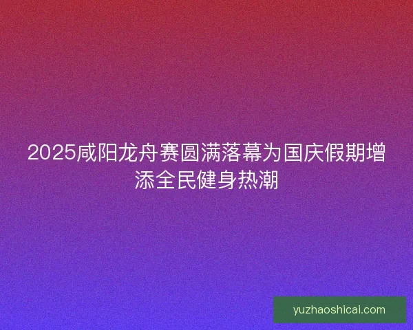 2025咸阳龙舟赛圆满落幕为国庆假期增添全民健身热潮