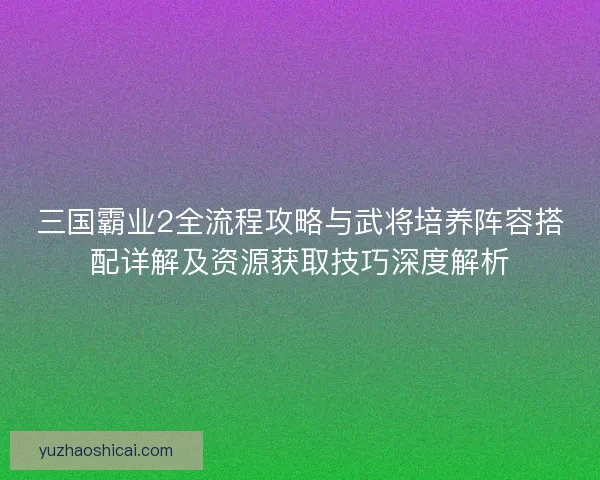 三国霸业2全流程攻略与武将培养阵容搭配详解及资源获取技巧深度解析
