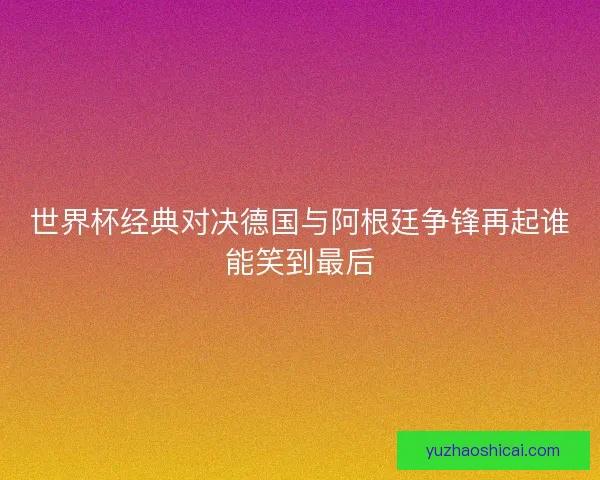 世界杯经典对决德国与阿根廷争锋再起谁能笑到最后