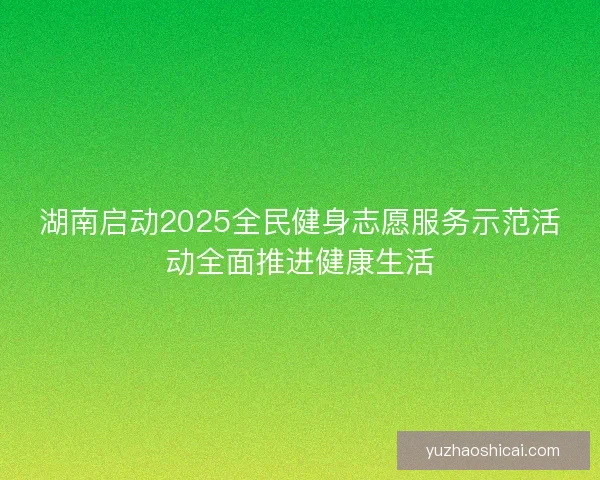 湖南启动2025全民健身志愿服务示范活动全面推进健康生活