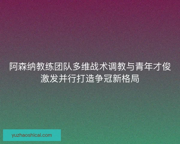 阿森纳教练团队多维战术调教与青年才俊激发并行打造争冠新格局