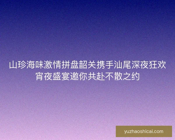 山珍海味激情拼盘韶关携手汕尾深夜狂欢宵夜盛宴邀你共赴不散之约